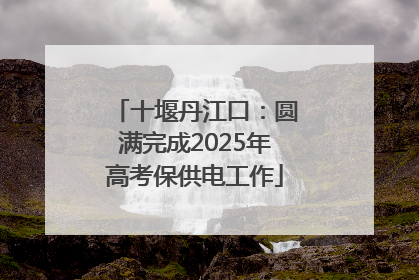 十堰丹江口：圆满完成2025年高考保供电工作