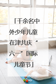 千余名中外少年儿童在津共庆“六一”国际儿童节