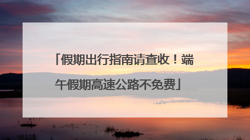 假期出行指南请查收！端午假期高速公路不免费