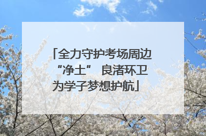 全力守护考场周边“净土” 良渚环卫为学子梦想护航