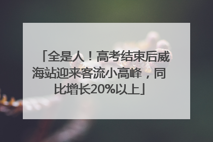 全是人！高考结束后威海站迎来客流小高峰，同比增长20%以上