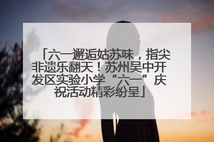 六一邂逅姑苏味，指尖非遗乐翻天！苏州吴中开发区实验小学“六一”庆祝活动精彩纷呈