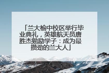 兰大榆中校区举行毕业典礼，英雄航天员唐胜杰勉励学子：成为最攒劲的兰大人