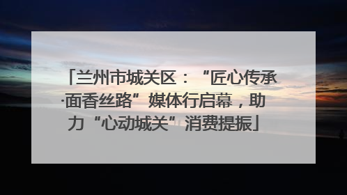 兰州市城关区：“匠心传承·面香丝路”媒体行启幕，助力“心动城关”消费提振