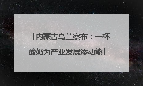 内蒙古乌兰察布：一杯酸奶为产业发展添动能