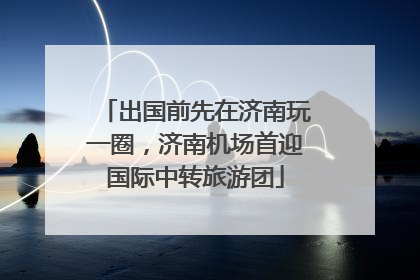 出国前先在济南玩一圈，济南机场首迎国际中转旅游团