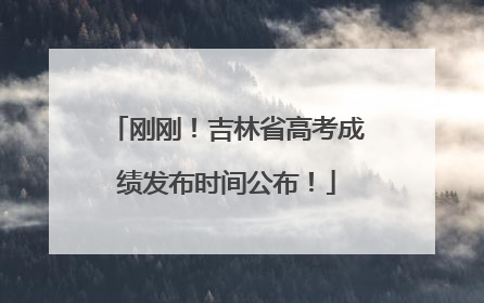刚刚！吉林省高考成绩发布时间公布！