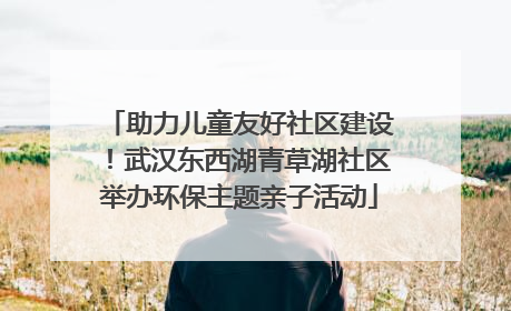 助力儿童友好社区建设！武汉东西湖青草湖社区举办环保主题亲子活动