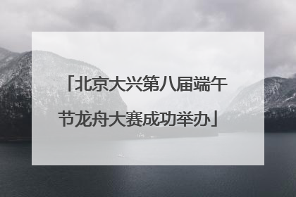 北京大兴第八届端午节龙舟大赛成功举办