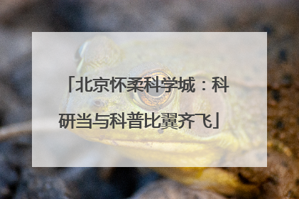 北京怀柔科学城：科研当与科普比翼齐飞