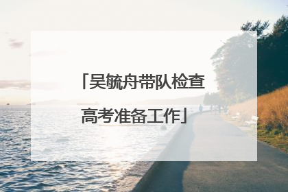 吴毓舟带队检查高考准备工作