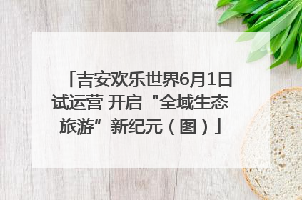 吉安欢乐世界6月1日试运营 开启“全域生态旅游”新纪元（图）