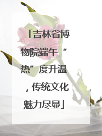 吉林省博物院端午“热”度升温，传统文化魅力尽显