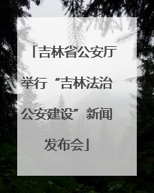 吉林省公安厅举行“吉林法治公安建设”新闻发布会