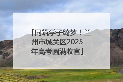 同筑学子绮梦！兰州市城关区2025年高考圆满收官