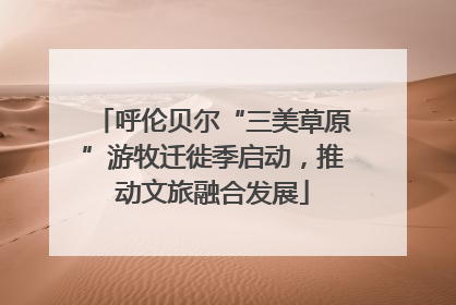 呼伦贝尔“三美草原”游牧迁徙季启动，推动文旅融合发展