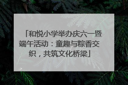 和悦小学举办庆六一暨端午活动：童趣与粽香交织，共筑文化桥梁