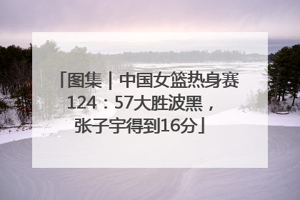 图集｜中国女篮热身赛124：57大胜波黑，张子宇得到16分