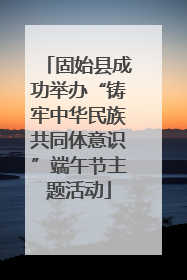 固始县成功举办“铸牢中华民族共同体意识”端午节主题活动