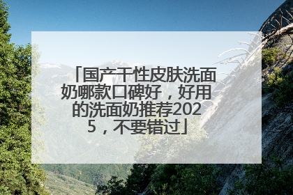 国产干性皮肤洗面奶哪款口碑好，好用的洗面奶推荐2025，不要错过