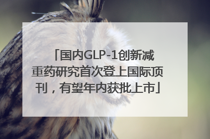 国内GLP-1创新减重药研究首次登上国际顶刊，有望年内获批上市