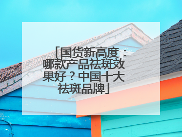 国货新高度：哪款产品祛斑效果好？中国十大祛斑品牌