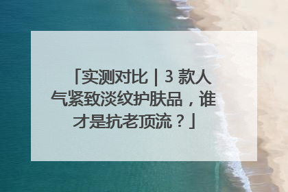 实测对比｜3 款人气紧致淡纹护肤品，谁才是抗老顶流？