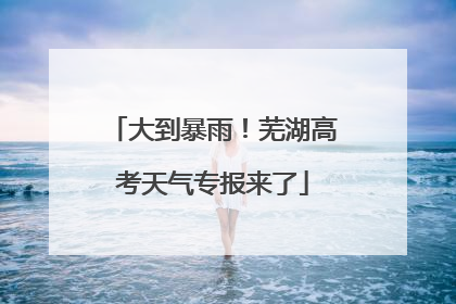 大到暴雨！芜湖高考天气专报来了
