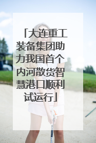 大连重工装备集团助力我国首个内河散货智慧港口顺利试运行
