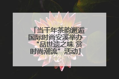 当千年茶韵邂逅国际时尚安溪举办“品世遗之味 赏时尚潮流”活动
