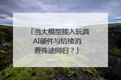 当大模型接入玩具 AI硬件与情绪消费殊途同归？