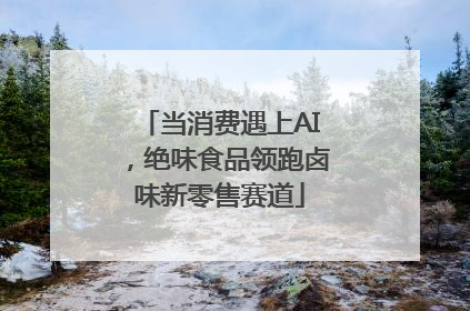 当消费遇上AI，绝味食品领跑卤味新零售赛道