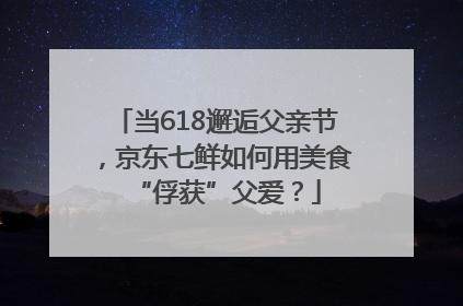 当618邂逅父亲节，京东七鲜如何用美食“俘获”父爱？