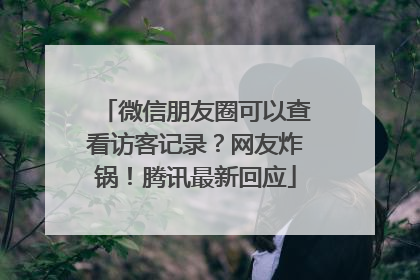 微信朋友圈可以查看访客记录？网友炸锅！腾讯最新回应
