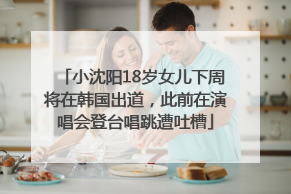 小沈阳18岁女儿下周将在韩国出道，此前在演唱会登台唱跳遭吐槽