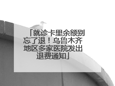 就诊卡里余额别忘了退！乌鲁木齐地区多家医院发出退费通知