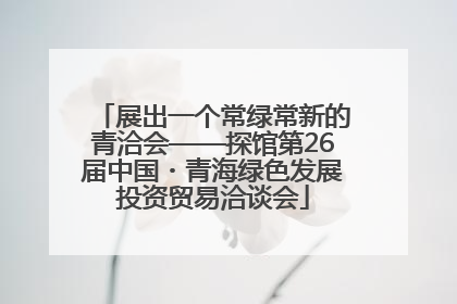 展出一个常绿常新的青洽会——探馆第26届中国・青海绿色发展投资贸易洽谈会