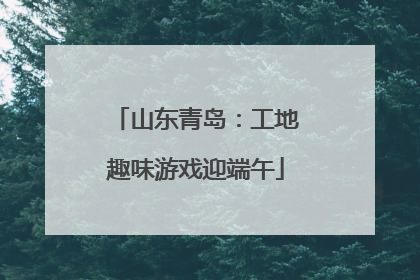 山东青岛：工地趣味游戏迎端午