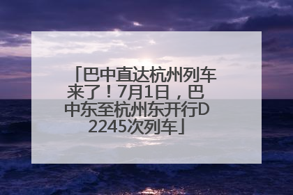 巴中直达杭州列车来了！7月1日，巴中东至杭州东开行D2245次列车