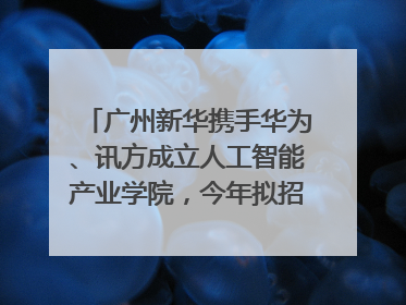 广州新华携手华为、讯方成立人工智能产业学院，今年拟招生150人