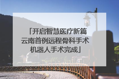 开启智慧医疗新篇 云南首例远程骨科手术机器人手术完成