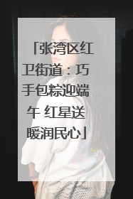 张湾区红卫街道：巧手包粽迎端午 红星送暖润民心