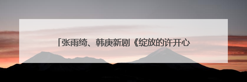 张雨绮、韩庚新剧《绽放的许开心》定档江苏卫视，6月5日开播