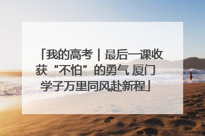 我的高考｜最后一课收获“不怕”的勇气 厦门学子万里同风赴新程