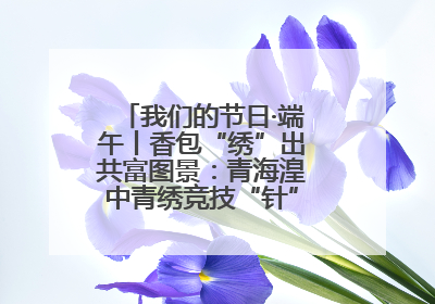 我们的节日·端午丨香包“绣”出共富图景：青海湟中青绣竞技“针”功夫点亮乡村