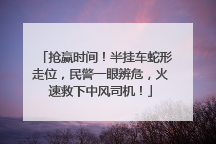 抢赢时间！半挂车蛇形走位，民警一眼辨危，火速救下中风司机！