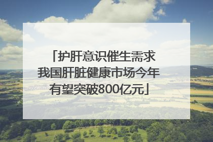 护肝意识催生需求 我国肝脏健康市场今年有望突破800亿元