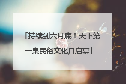 持续到六月底！天下第一泉民俗文化月启幕