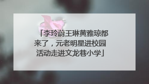 李玲蔚王琳黄雅琼都来了，元老明星进校园活动走进文龙巷小学