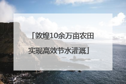 敦煌10余万亩农田实现高效节水灌溉